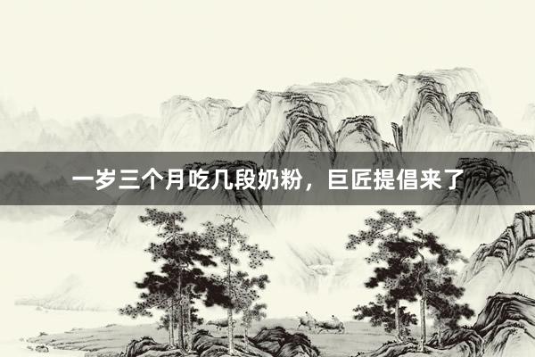 一岁三个月吃几段奶粉，巨匠提倡来了